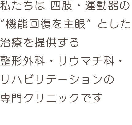 私たちは 四肢・運動器の
“機能回復を主眼”とした
治療を提供する
整形外科・リウマチ科・
リハビリテーションの
専門クリニックです